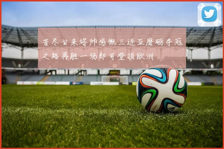 苦尽甘来塔帅感慨三连亚磨砺夺冠之路再胜一场即可登顶欧洲