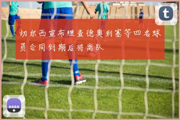 切尔西宣布理查德奥利塞等四名球员合同到期后将离队