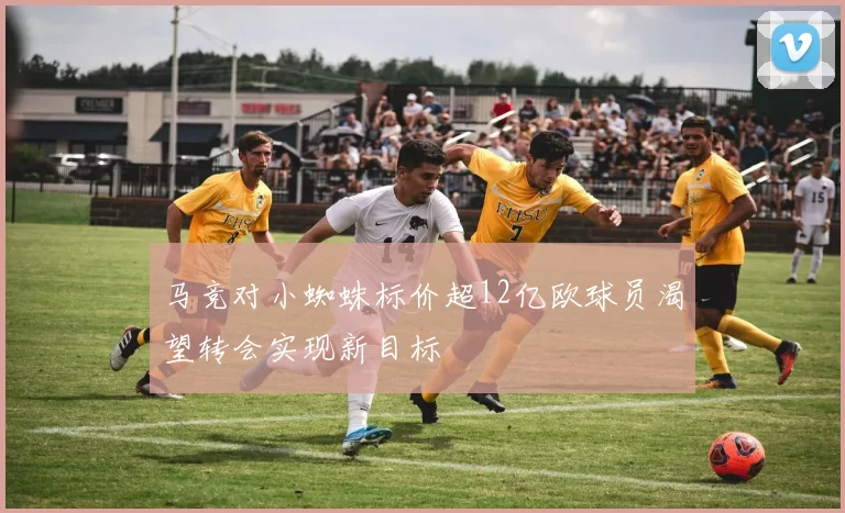 马竞对小蜘蛛标价超12亿欧球员渴望转会实现新目标