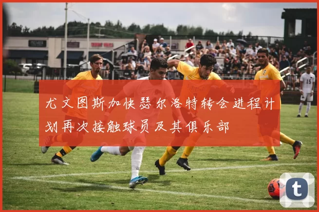 尤文图斯加快瑟尔洛特转会进程计划再次接触球员及其俱乐部