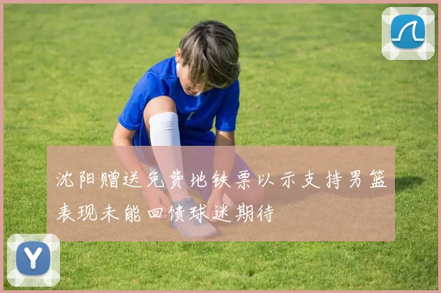 沈阳赠送免费地铁票以示支持男篮表现未能回馈球迷期待