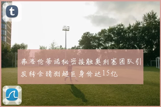 弗洛伦蒂诺秘密接触奥利塞团队引发转会猜测超巨身价达15亿