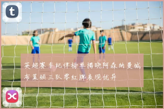 英超赛季纪律榜单揭晓阿森纳曼城布莱顿三队零红牌表现优异