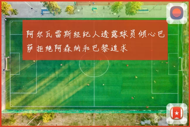 阿尔瓦雷斯经纪人透露球员倾心巴萨拒绝阿森纳和巴黎追求
