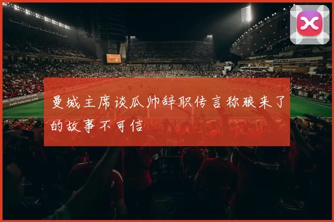 曼城主席谈瓜帅辞职传言称狼来了的故事不可信