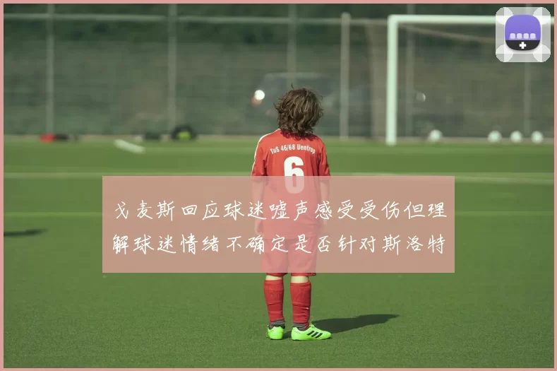 戈麦斯回应球迷嘘声感受受伤但理解球迷情绪不确定是否针对斯洛特