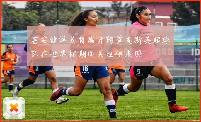 富安健洋或将离开阿贾克斯英超球队在世界杯期间关注他表现
